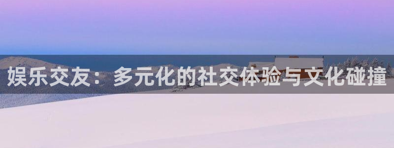 长征平台官网版下载链接：娱乐交友：多元化的社交体验与文化碰撞