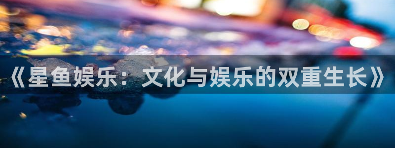 长征平台.ccmpc正版官网版下载：《星鱼娱乐：文化与娱乐的双重生长》