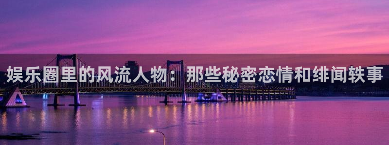 长征平台手机版下载：娱乐圈里的风流人物：那些秘密恋情和绯闻轶事